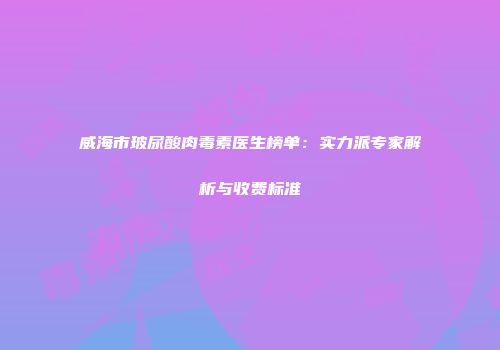 威海市玻尿酸肉毒素医生榜单：实力派专家解析与收费标准