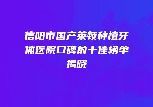 信阳市国产莱顿种植牙体医院口碑前十佳榜单揭晓