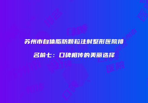 苏州市自体脂肪颗粒注射整形医院排名前七：口碑相传的美丽选择