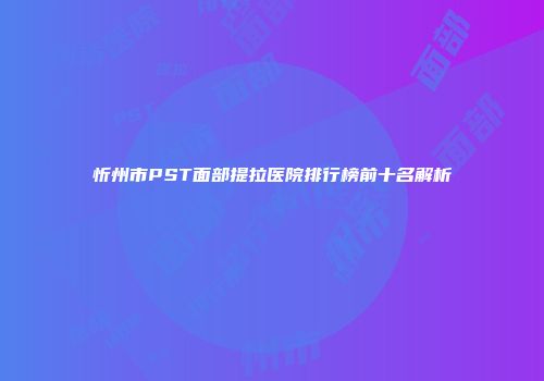 忻州市PST面部提拉医院排行榜前十名解析