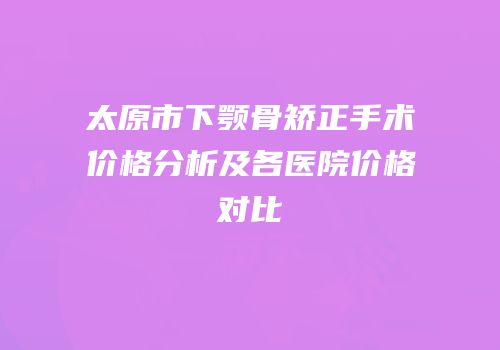 太原市下颚骨矫正手术价格分析及各医院价格对比