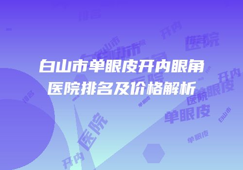 白山市单眼皮开内眼角医院排名及价格解析