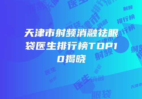 天津市射频消融祛眼袋医生排行榜TOP10揭晓
