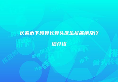 长春市下颌骨长骨头医生排名榜及详细介绍