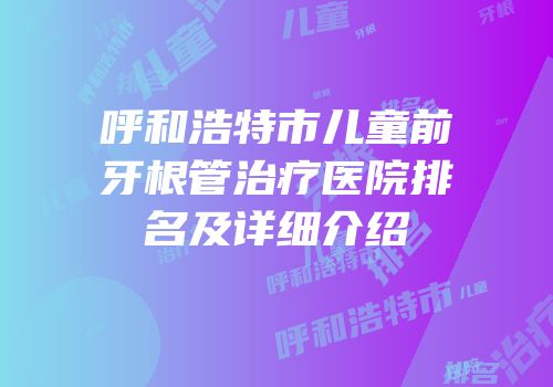 呼和浩特市儿童前牙根管治疗医院排名及详细介绍