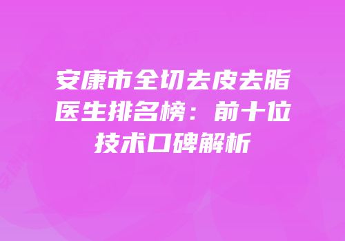 安康市全切去皮去脂医生排名榜：前十位技术口碑解析