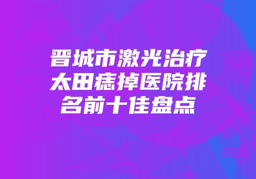 晋城市激光治疗太田痣掉医院排名前十佳盘点