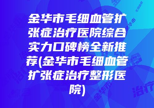 金华市毛细血管扩张症治疗医院综合实力口碑榜全新推荐(金华市毛细血管扩张症治疗整形医院)