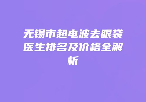 无锡市超电波去眼袋医生排名及价格全解析