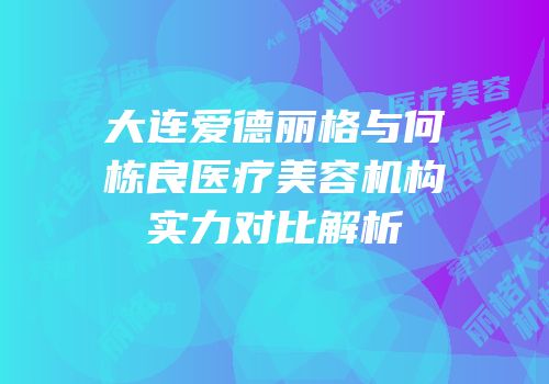 大连爱德丽格与何栋良医疗美容机构实力对比解析
