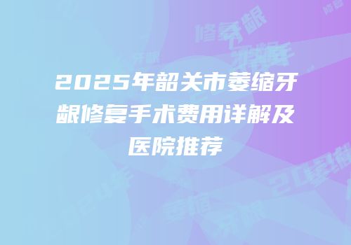 2025年韶关市萎缩牙龈修复手术费用详解及医院推荐