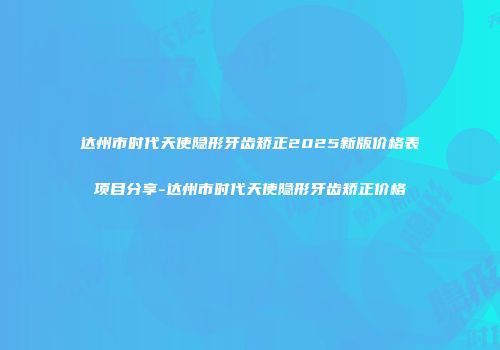 达州市时代天使隐形牙齿矫正2025新版价格表项目分享-达州市时代天使隐形牙齿矫正价格