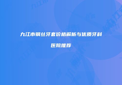 九江市钢丝牙套价格解析与优质牙科医院推荐