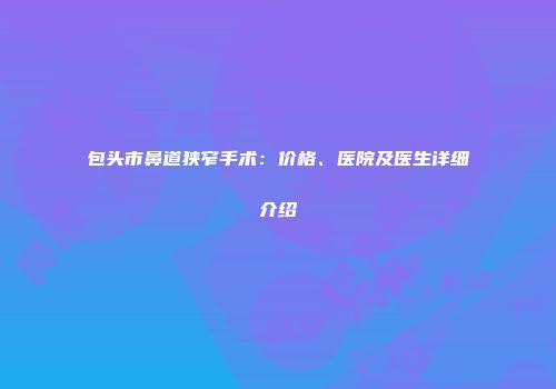 包头市鼻道狭窄手术：价格、医院及医生详细介绍