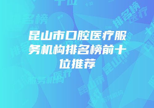 昆山市口腔医疗服务机构排名榜前十位推荐