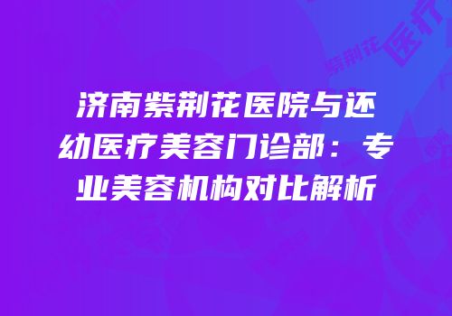 济南紫荆花医院与还幼医疗美容门诊部：专业美容机构对比解析