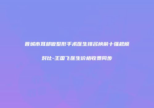 晋城市耳部做整形手术医生排名榜前十强规模对比-王国飞医生价格收费同步