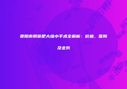 贵阳市阴蒂肥大缩小手术全解析：价格、医院及走势