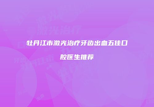 牡丹江市激光治疗牙齿出血五佳口腔医生推荐