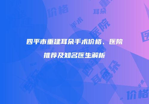 四平市重建耳朵手术价格、医院推荐及知名医生解析