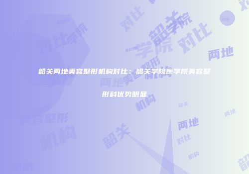 韶关两地美容整形机构对比：韶关学院医学院美容整形科优势明显