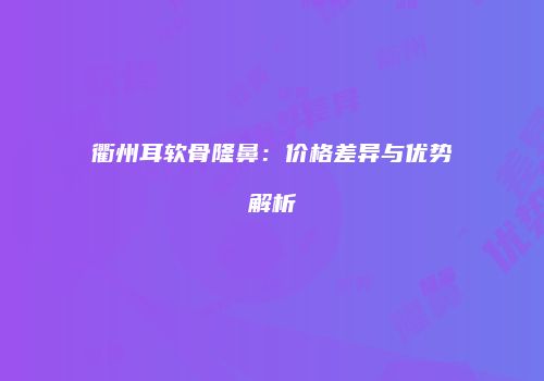 衢州耳软骨隆鼻：价格差异与优势解析