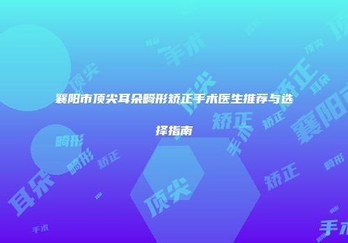 襄阳市顶尖耳朵畸形矫正手术医生推荐与选择指南
