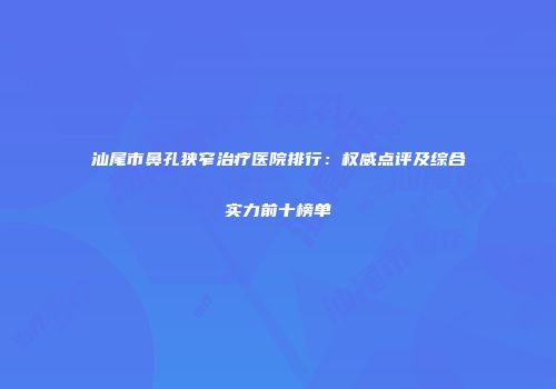 汕尾市鼻孔狭窄治疗医院排行：权威点评及综合实力前十榜单