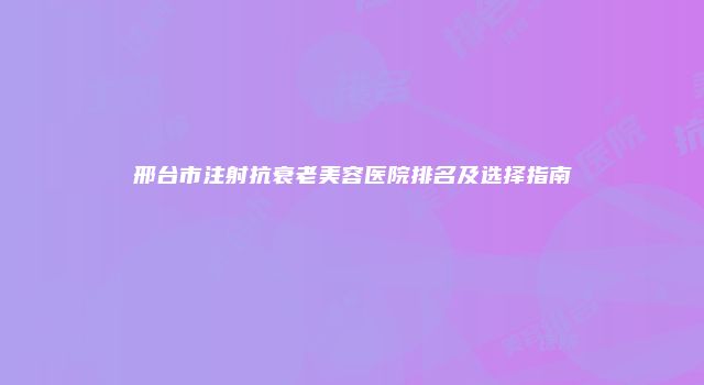 邢台市注射抗衰老美容医院排名及选择指南