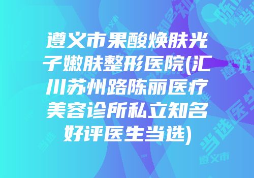 遵义市果酸焕肤光子嫩肤整形医院(汇川苏州路陈丽医疗美容诊所私立知名好评医生当选)
