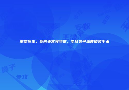 王浩医生：整形美容界翘楚，专攻鼻子血管破裂手术
