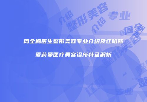 周全鹏医生整形美容专业介绍及辽阳新爱莉曼医疗美容诊所特色解析