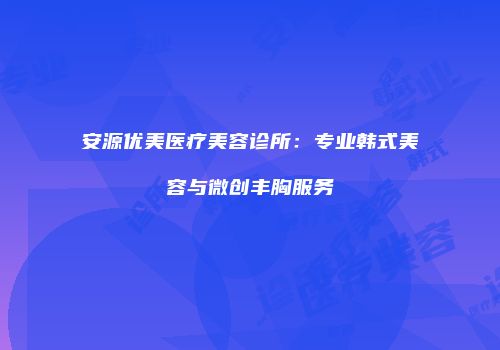 安源优美医疗美容诊所：专业韩式美容与微创丰胸服务