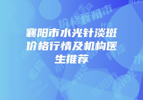 襄阳市水光针淡斑价格行情及机构医生推荐