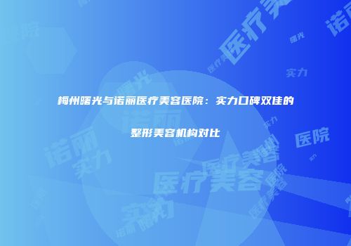 梅州曙光与诺丽医疗美容医院：实力口碑双佳的整形美容机构对比