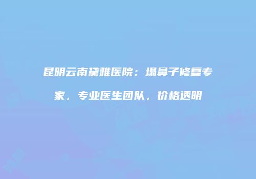 昆明云南黛雅医院：塌鼻子修复专家，专业医生团队，价格透明