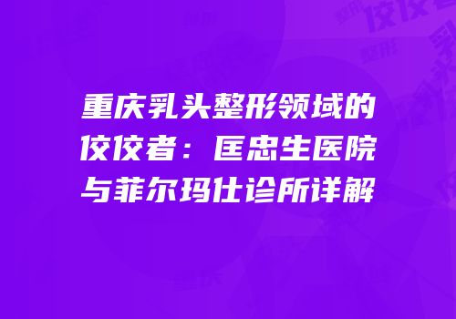重庆乳头整形领域的佼佼者：匡忠生医院与菲尔玛仕诊所详解