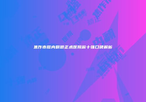 焦作市膝内翻矫正术医院前十强口碑解析