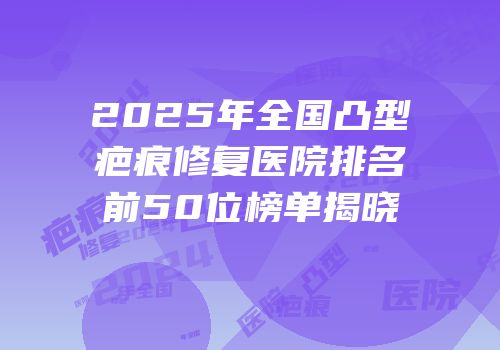 2025年全国凸型疤痕修复医院排名前50位榜单揭晓