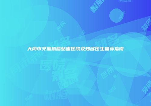 大同市牙缝树脂贴面医院及知名医生推荐指南