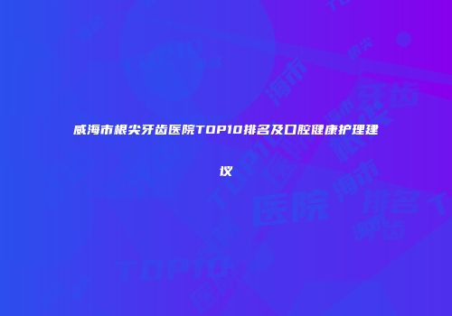 威海市根尖牙齿医院TOP10排名及口腔健康护理建议