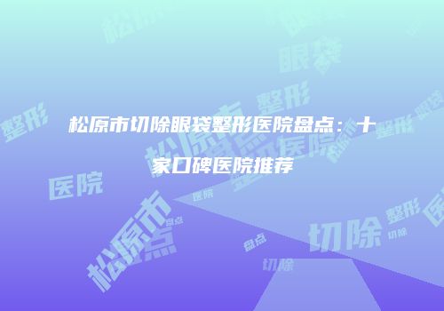 松原市切除眼袋整形医院盘点：十家口碑医院推荐