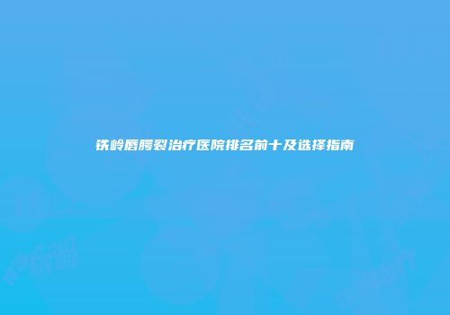 铁岭唇腭裂治疗医院排名前十及选择指南