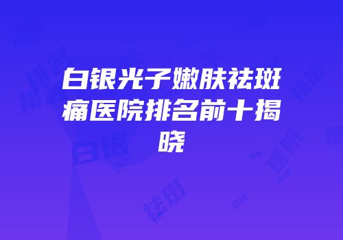 白银光子嫩肤祛斑痛医院排名前十揭晓