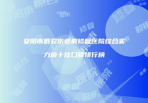 安阳市唇裂伤疤痕修复医院综合实力前十佳口碑排行榜
