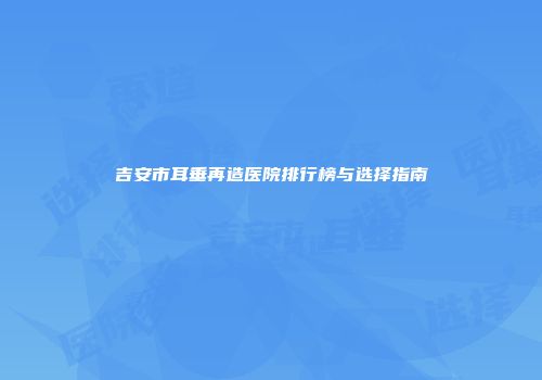 吉安市耳垂再造医院排行榜与选择指南