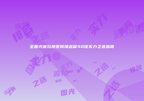 全国光波拉皮医院排名前50佳实力之选指南