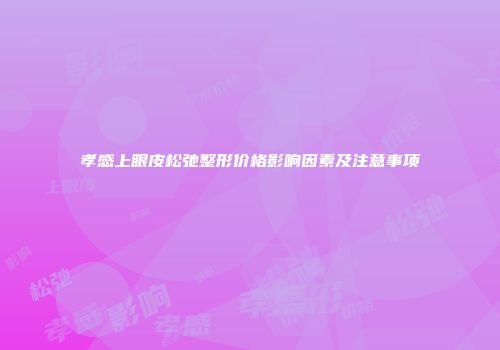 孝感上眼皮松弛整形价格影响因素及注意事项