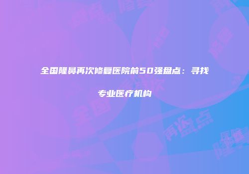 全国隆鼻再次修复医院前50强盘点：寻找专业医疗机构