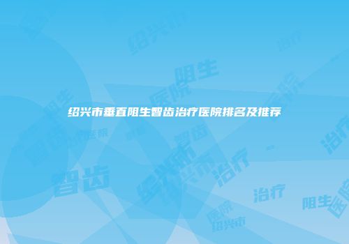 绍兴市垂直阻生智齿治疗医院排名及推荐